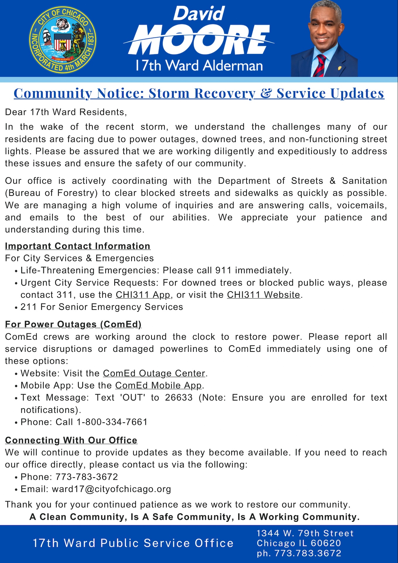 Alt Text: Community notice flyer from the 17th Ward Public Service Office in Chicago, featuring Alderman David Moore and the City of Chicago seal. The notice provides storm recovery and service updates following a recent storm that caused power outages, downed trees, blocked streets, and non-functioning streetlights. It explains that the ward office is coordinating with city departments to clear debris and respond to resident concerns. The flyer lists emergency and service contact information, including 911 for life-threatening emergencies, 311 and the CHI311 app for city service requests, and 211 for senior emergency services. It also provides power outage reporting information for ComEd, including the outage website, mobile app, text reporting option (“OUT” to 26633), and phone number (1-800-334-7661). Residents are encouraged to contact the 17th Ward office at 773-783-3672 or ward17@cityofchicago.org for additional assistance. The flyer closes with the message: “A Clean Community, Is A Safe Community, Is A Working Community,” and includes the office address: 1344 W. 79th Street, Chicago, IL 60620.